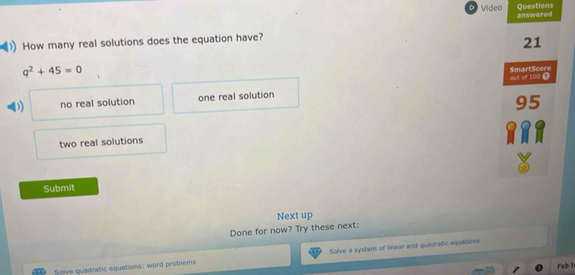 Video Questions
answered
How many real solutions does the equation have?
21
q^2+45=0
SmartScore
out of 100 T
) no real solution one real solution
95
two real solutions
Submit
Next up
Done for now? Try these next:
Solve quadratic equations: word problems Solve a system of linear and quadratic equations
Feb 1