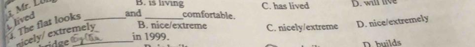 lived 1. Mr. Lün_
B. is living C. has lived D. will live
. The flat looks and _comfortable.
nicely/ extremely B. nice/extreme
C. nicely/extreme D. nice/extremely
in 1999.
ridge D. builds