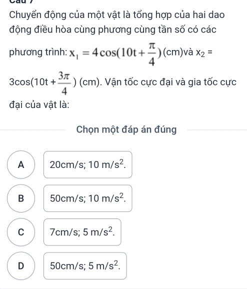 Chuyển động của một vật là tổng hợp của hai dao
động điều hòa cùng phương cùng tần số có các
phương trình: x_1=4cos (10t+ π /4 )(cm) /dot a x_2=
3cos (10t+ 3π /4 )(cm). Vận tốc cực đại và gia tốc cực
đại của vật là:
Chọn một đáp án đúng
A 20cm/s; 10m/s^2.
B 50cm/s 10m/s^2.
C 7cm/s; 5m/s^2.
D 50cm/s; 5m/s^2.