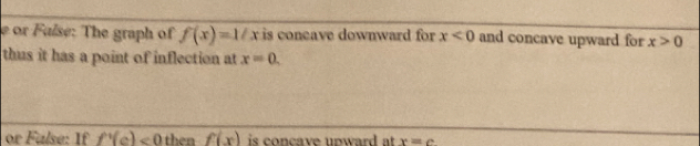 or Faíse: The graph of f(x)=1/x is coneave downward for x<0</tex> and concave upward for x>0
thus it has a point of inflection at x=0. 
or False: If f'(c)<0</tex> then f(x) is concave upward at . x=c