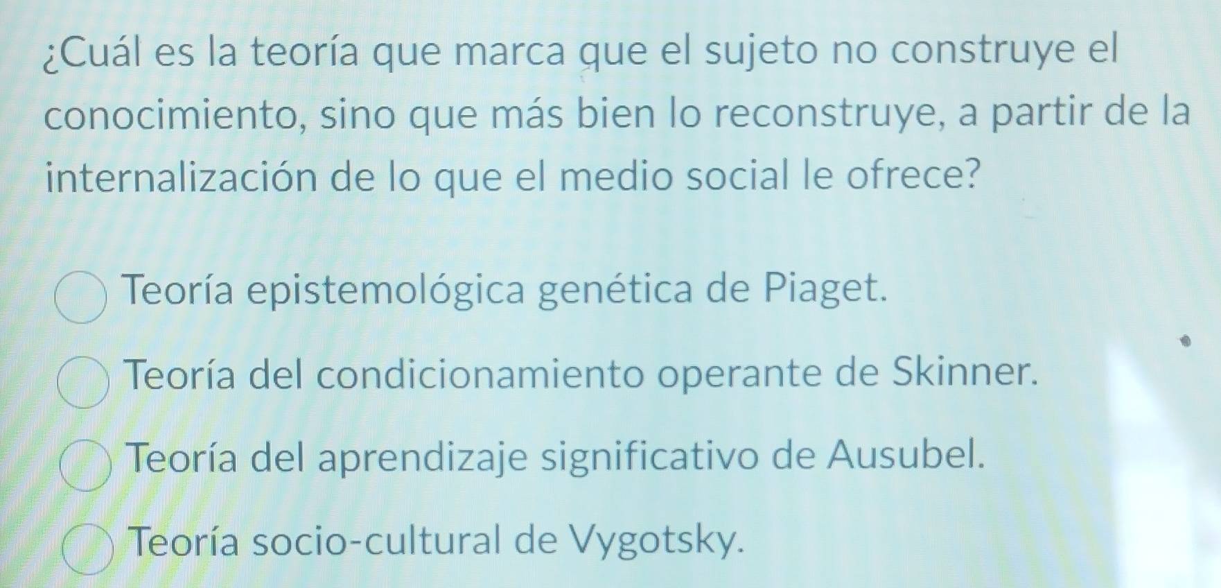 ¿Cuál es la teoría que marca que el sujeto no construye el
conocimiento, sino que más bien lo reconstruye, a partir de la
internalización de lo que el medio social le ofrece?
Teoría epistemológica genética de Piaget.
Teoría del condicionamiento operante de Skinner.
Teoría del aprendizaje significativo de Ausubel.
Teoría socio-cultural de Vygotsky.