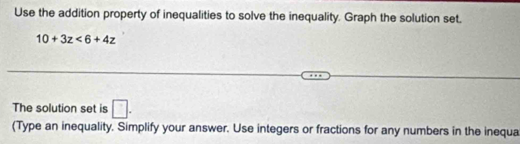 Use the addition property of inequalities to solve the inequality, Graph the solution set.
10+3z<6+4z
The solution set is □. 
(Type an inequality. Simplify your answer. Use integers or fractions for any numbers in the inequa