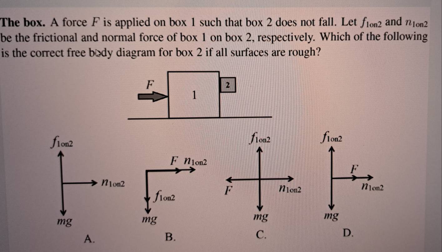 The box. A force F is applied on box 1 such that box 2 does not fall. Let f_1on2 and n_1on2
be the frictional and normal force of box 1 on box 2, respectively. Which of the following
is the correct free body diagram for box 2 if all surfaces are rough?
A.
B.
C.
D.