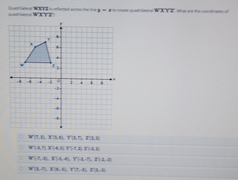 Quadrilateral WXYZ is reflected across the line y=zx i create quadrilateral W'X'Y'Z' What are the coordinates of
quadrilateral W'X'Y'Z 7
W'(7,3), X'(5,6), Y'(3,7), Z'(2,3)
W'(-3,7) X'(-6,5) Y'(-7,3). Z'(-3,2)
W'(-7,-3), X'(-5,-6), Y'(-3,-7), Z'(-2,-3)
W'(3,-7), X'(6,-5), Y'(7,-3), Z'(3,-2)