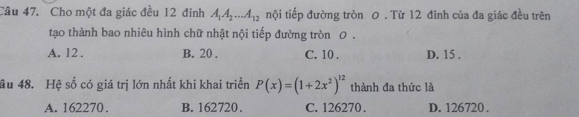 Cho một đa giác đều 12 đỉnh A_1A_2...A_12 tnội tiếp đường tròn 0. Từ 12 đỉnh của đa giác đều trên
tạo thành bao nhiêu hình chữ nhật nội tiếp đường tròn 0.
A. 12. B. 20. C. 10. D. 15.
âu 48. Hệ số có giá trị lớn nhất khi khai triển P(x)=(1+2x^2)^12 thành đa thức là
A. 162270. B. 162720. C. 126270. D. 126720.