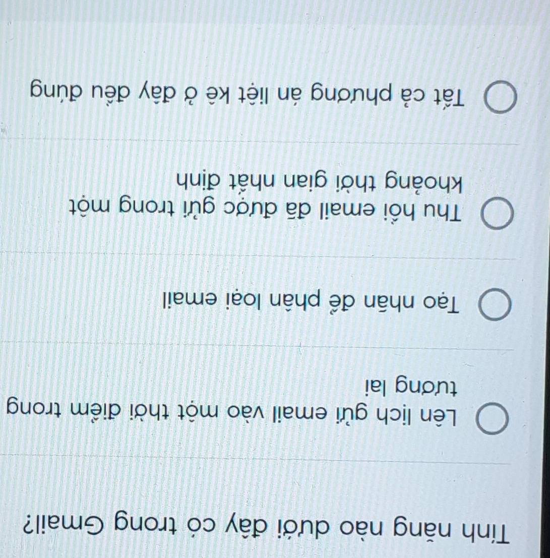 Tính năng nào dưới đây có trong Gmail?
Lên lịch gửi email vào một thời điểm trong
tương lai
Tạo nhân để phân loại email
Thu hổi email đã được gửi trong một
khoảng thời gian nhất định
Tất cả phương án liệt kê ở đây đều đúng