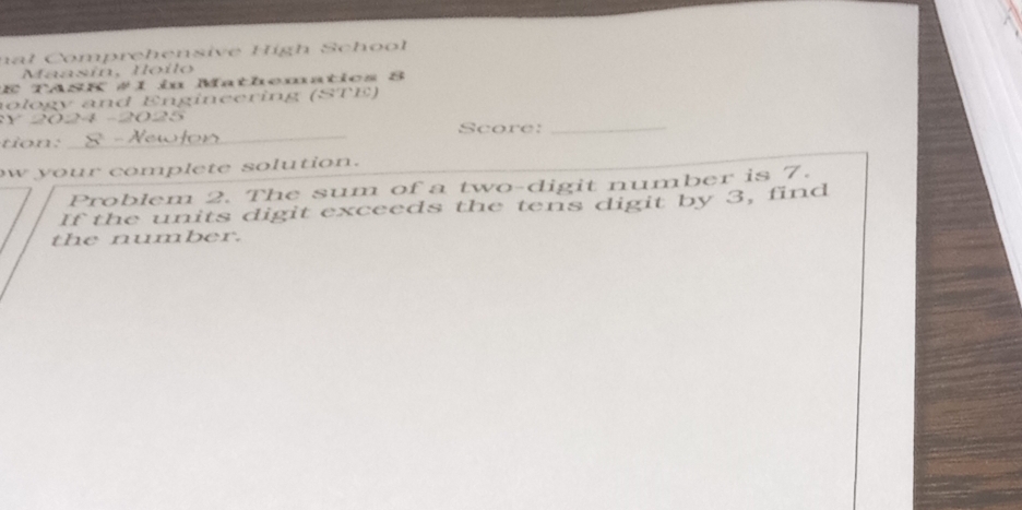 nal Comprehensive High School 
Maasín, Ioilo 
E TASK #1 in Mathematics 8 
nology and Engineering (STE) 
y 2 24 -2025 
tion: _Score: 
_ 
w your complete solution. 
Problem 2. The sum of a two-digit number is 7. 
If the units digit exceeds the tens digit by 3, find 
the number.