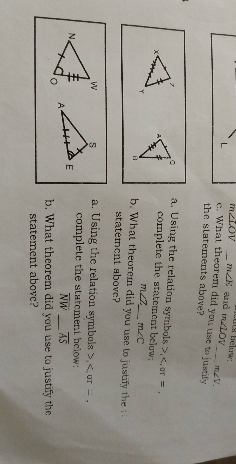 its below:
m∠ LOV _ m∠ E and m∠ LOV m∠ V.
L
c. What theorem did you use to justify 
the statements above? 
a. Using the relation symbols , ,or = , 
complete the statement below:
m∠ Z _ m∠ C
b. What theorem did you use to justify the 
statement above? 
a. Using the relation symbols , or = , 
complete the statement below:
overline NW _ overline AS
b. What theorem did you use to justify the 
statement above?