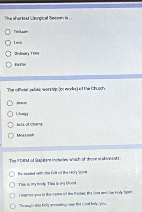 The shortest Liturgical Season is ... 
Triduum 
Lent 
Ordinary Time 
Easter 
The official public worship (or works) of the Church. 
Jesus 
Liturgy 
Acts of Charity 
Messaiah 
The FORM of Baptism includes which of these statements: 
Be sealed with the Gift of the Holy Spirit 
This is my body. This is my blood. 
I baptize you in the name of the Father, the Son and the Holy Spirit. 
Through this holy anointing may the Lord help you.