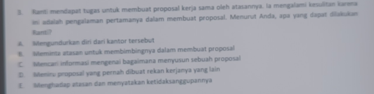 Ranti mendapat tugas untuk membuat proposal kerja sama oleh atasannya, la mengalami kesulitan karena
in adalah pengalaman pertamanya dalam membuat proposal. Menurut Anda, apa yang dapat dilakukan
Ranti?
A. Mengundurkan diri dari kantor tersebut
B. Meminta atasan untuk membimbingnya dalam membuat proposal
C. Mencari informasi mengenai bagaimana menyusun sebuah proposal
D. Meniru proposal yang pernah dibuat rekan kerjanya yang lain
E. Menghadap atasan dan menyatakan ketidaksanggupannya