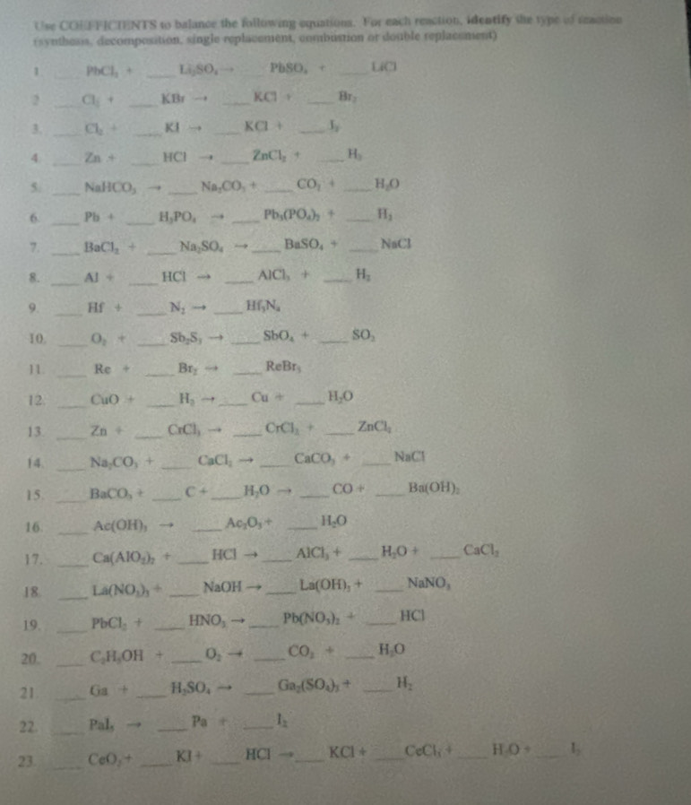 Use COEFFICTENTS to balance the following equations. For each reaction, identify the type of reaction
rsynthesis, decomposition, single replacement, combustion or double replacement)
1 _ PbCl_1+ _Li₂SO₄→ PbSO_2+ _LiCl
2 _ Cl_i+ _ KBrto _ KClto _ Br_2
3. _ Cl_2+ _ KIto _ KCl+ _ I_2
4. _ Zn+ _ HCI. _ ZnCl_2 (^circ  _ H_3
5. _ NaHCO_3 _ Na_2CO_3+ _ CO_1+ _ H_2O
6. _ Pb+ _ H_2PO_4to _ Pb_3(PO_4)_2+ _ H_2
7. _ BaCl_2^((circ) _ Na_2)SO_4to _ BaSO_4+ _ N_5C
8. _ AI+ _ HCl - _ AlCl_3+ _ H_2
9. _ Hf+ _ N_2 _ Hf_3N_4
10. _ O_2+ _ Sb_2S_3 _ SbO_4+ _ SO_2
11. _ Re+ _ Br_1 _ ReBr_3
12. _ CuO+ _ H_2  _ Cu+ _ H_2O
13. _ Zn+ _ CrCl_3 _ CrCl_2+ _ ZnCl_2
14. _ Na_2CO_3+ _ CaCl_2 _ CaCO_3+ _ NaCl
15. _ BaCO_3+ _ C+ _ H_2Oto _ CO+ _ Ba(OH)_2
16. _ Ac(OH)_1 _ Ac_2O_3+ _ H_2O
17. _ Ca(AlO_2)_2+ _ HCI- _ AlCl_3+ _ H_2O+ _ CaCl_2
18. _ La(NO_3)_3+ _ NaOH _ La(OH)_3+ _ NaNO_3
19. _ PbCl_2+ _ HNO_3 _ Pb(NO_3)_2+ _ HCl
20. _ C_2H_5OH _ O_2 _ CO_2+ _ H_2O
21 _ Ga+ _ H_2SO_4to _ Ga_2(SO_4)_3+ _ H_2
22. _ Pal_5 _ Pa+ _ l_2
23. _ CeO_2+ _ KI+ _ HCI- _ KCl+ _ CeCl_i+ _ HO _ l_2