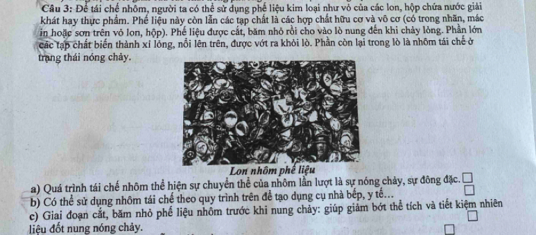 Để tái chế nhôm, người ta có thể sử dụng phế liệu kim loại như vỏ của các lon, hộp chứa nước giải 
khát hay thực phẩm. Phế liệu này còn lẫn các tạp chất là các hợp chất hữu cơ và vô cơ (có trong nhãn, mác 
in hoặc sơn trên vỏ lon, hộp). Phế liệu được cắt, băm nhỏ rồi cho vào lò nung đến khi chảy lỏng. Phần lớn 
các tạp chất biến thành xỉ lỏng, nổi lên trên, được vớt ra khỏi lò. Phần còn lại trong lò là nhôm tái chế ở 
trang thái nóng chảy. 
Lon nhôm phế liệu 
a) Quá trình tái chế nhôm thể hiện sự chuyển thể của nhôm lần lượt là sự nóng chảy, sự đông đặc. 
b) Có thể sử dụng nhôm tái chế theo quy trình trên để tạo dụng cụ nhà bếp, y tế... beginarrayr □  □ endarray
c) Giai đoạn cắt, băm nhỏ phế liệu nhôm trước khi nung chảy: giúp giảm bớt thể tích và tiết kiệm nhiên 
iệu đốt nung nóng chảy.