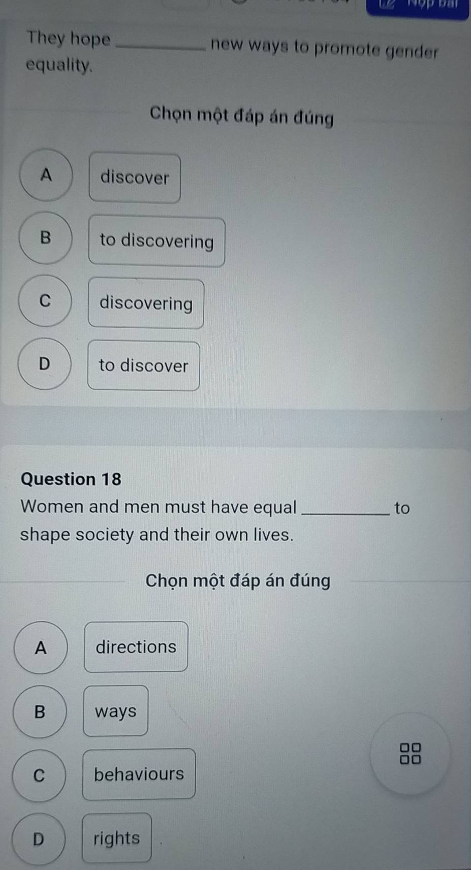 we Nopoal
They hope _new ways to promote gender.
equality.
Chọn một đáp án đúng
A discover
B to discovering
C discovering
D to discover
Question 18
Women and men must have equal_ to
shape society and their own lives.
Chọn một đáp án đúng
A directions
B ways
□□
1
C behaviours
D rights