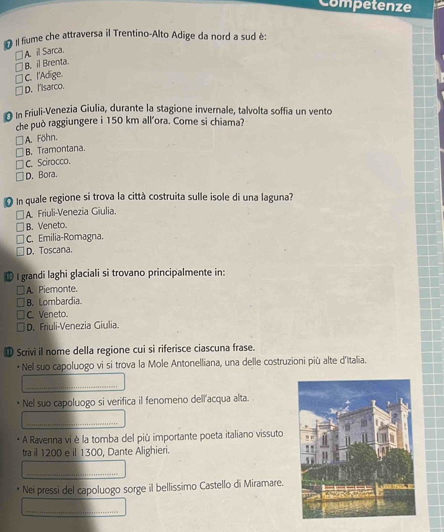 Competenze
# Il fiume che attraversa il Trentino-Alto Adige da nord a sud è:
A. il Sarca.
B. il Brenta.
C. I'Adige.
D. l'Isarco.
* In Friuli-Venezia Giulia, durante la stagione invernale, talvolta soffia un vento
che può raggiungere i 150 km all'ora. Come si chiama?
A. Föhn.
B. Tramontana.
C. Scirocco.
D. Bora.
In quale regione si trova la città costruita sulle isole di una laguna?
A. Friuli-Venezia Giulia.
B. Veneto.
C. Emilia-Romagna.
D. Toscana.
⑩ I grandi laghi glaciali si trovano principalmente in:
A. Piemonte.
B. Lombardia.
C. Veneto.
D. Friuli-Venezia Giulia.
① Scrivi il nome della regione cui si riferisce ciascuna frase.
Nel suo capoluogo vi si trova la Mole Antonelliana, una delle costruzioni più alte d'Italia.
_
Nel suo capoluogo si verifica il fenomeno dell’acqua alta.
_
A Ravenna vi è la tomba del più importante poeta italiano vissuto
tra il 1200 e il 1300, Dante Alighieri.
_
Nei pressi del capoluogo sorge il bellissimo Castello di Miramare.
_