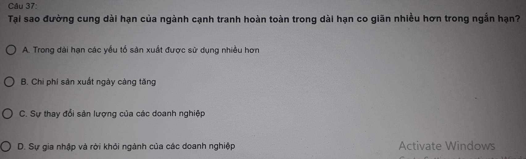 Tại sao đường cung dài hạn của ngành cạnh tranh hoàn toàn trong dài hạn co giãn nhiều hơn trong ngắn hạn?
A. Trong dài hạn các yếu tố sản xuất được sử dụng nhiều hơn
B. Chi phí sản xuất ngày càng tăng
C. Sự thay đổi sản lượng của các doanh nghiệp
D. Sự gia nhập và rời khỏi ngành của các doanh nghiệp Activate Windows