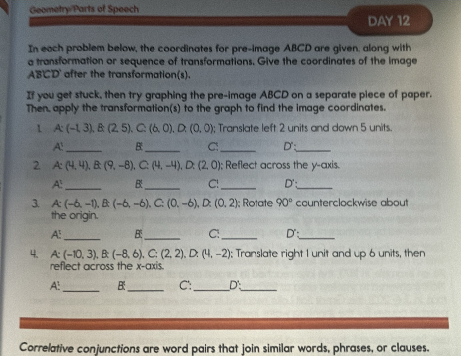 Geometry Parts of Speech 
DAY 12 
In each problem below, the coordinates for pre-image ABCD are given, along with 
a transformation or sequence of transformations. Give the coordinates of the image
ABCD after the transformation(s). 
If you get stuck, then try graphing the pre-image ABCD on a separate piece of paper. 
Then, apply the transformation(s) to the graph to find the image coordinates. 
1 A:(-1,3), B:(2,5) C: (6,0).D. (0,0); Translate left 2 units and down 5 units.
A^t _ 
B:_ 
C!_ 
_ D' : 
2 A: (4,4), B:(9,-8),  50° (4,-4), D:(2,0); Reflect across the y-axis.
A^t _ 
B:_ 
C!_
D' : 
_ 
3. A:(-6,-1), B:(-6,-6), C:(0,-6) , D: (0,2); Rotate 90° counterclockwise about 
the origin. 
A: _ 
B:_ 
C!_ 
_ D' : 
4. A:(-10,3), B:(-8,6), C:(2,2), D:(4,-2); Translate right 1 unit and up 6 units, then 
reflect across the x-axis. 
A:_ 
B:_ 
C: _ D'._ 
Correlative conjunctions are word pairs that join similar words, phrases, or clauses.