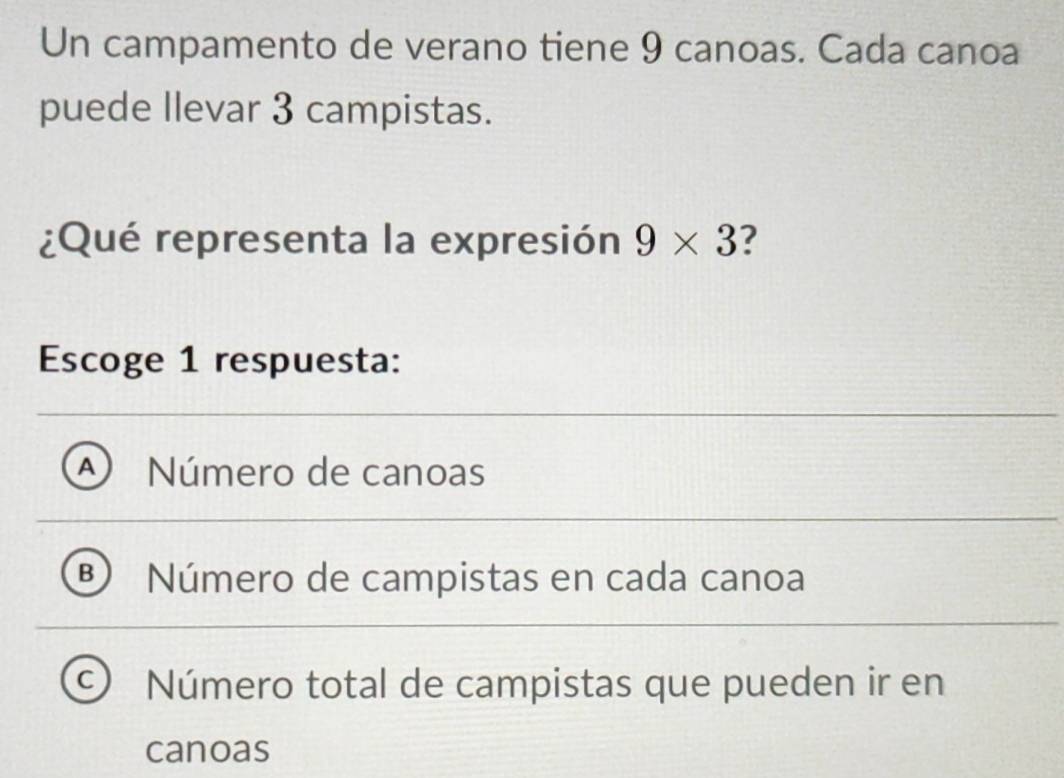 Un campamento de verano tiene 9 canoas. Cada canoa
puede Ilevar 3 campistas.
¿Qué representa la expresión 9* 3
Escoge 1 respuesta:
A Número de canoas
B Número de campistas en cada canoa
a Número total de campistas que pueden ir en
canoas