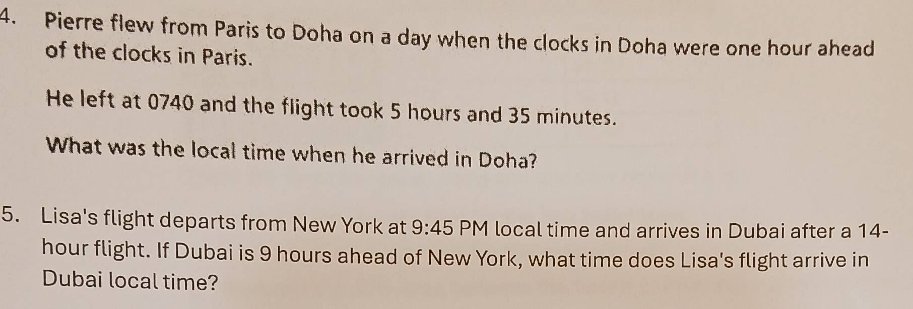 Pierre flew from Paris to Doha on a day when the clocks in Doha were one hour ahead 
of the clocks in Paris. 
He left at 0740 and the flight took 5 hours and 35 minutes. 
What was the local time when he arrived in Doha? 
5. Lisa's flight departs from New York at 9:45 PM local time and arrives in Dubai after a 14-
hour flight. If Dubai is 9 hours ahead of New York, what time does Lisa's flight arrive in 
Dubai local time?