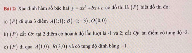 Xác định hàm số bậc hai y=ax^2+bx+c có đồ thị là (P) biết đồ thị đó: 
a) (P) đi qua 3 điểm A(1;1); B(-1;-3); O(0;0)
b) (P) cất Ox tại 2 điểm có hoành độ lần lượt là -1 và 2; cắt Oy tại điểm có tung độ -2. 
c) (P) đi qua A(1;0); B(3;0) và có tung độ đỉnh bằng −1.