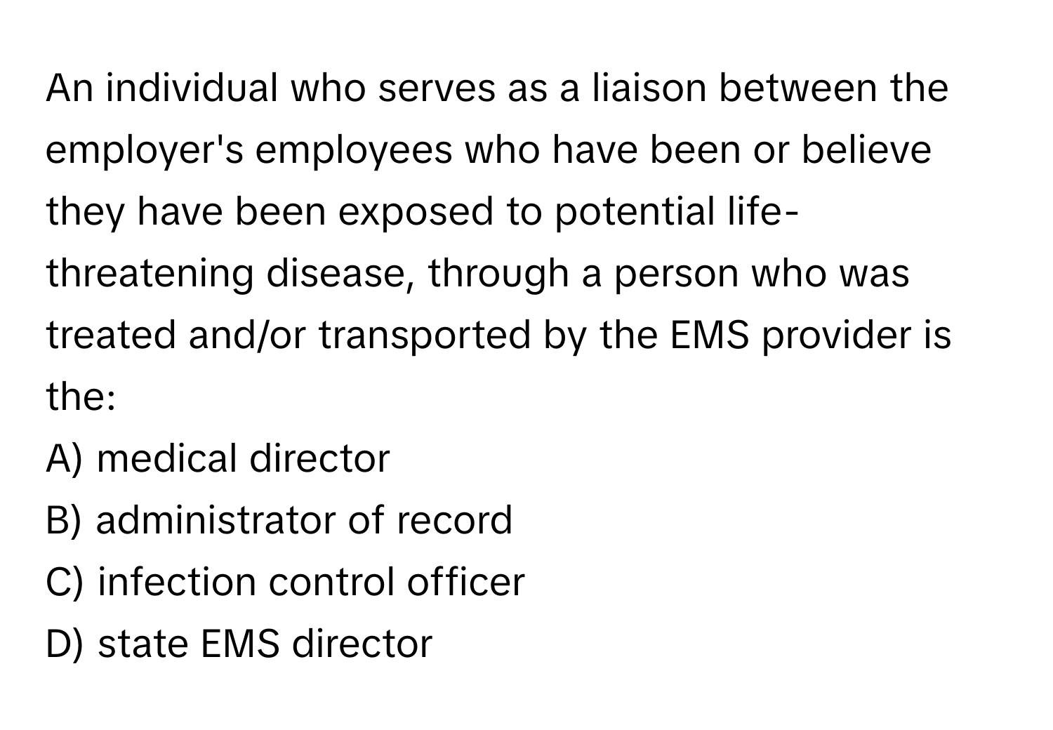 An individual who serves as a liaison between the employer's employees who have been or believe they have been exposed to potential life-threatening disease, through a person who was treated and/or transported by the EMS provider is the:

A) medical director
B) administrator of record
C) infection control officer
D) state EMS director