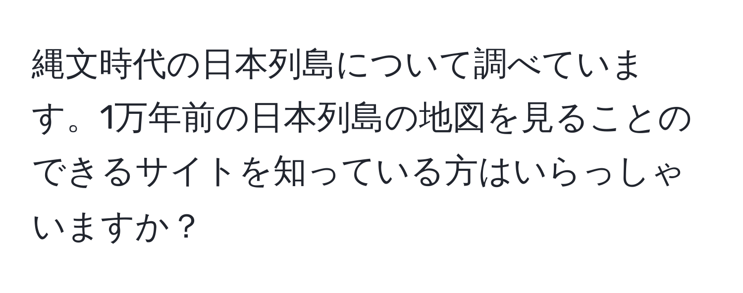 縄文時代の日本列島について調べています。1万年前の日本列島の地図を見ることのできるサイトを知っている方はいらっしゃいますか？