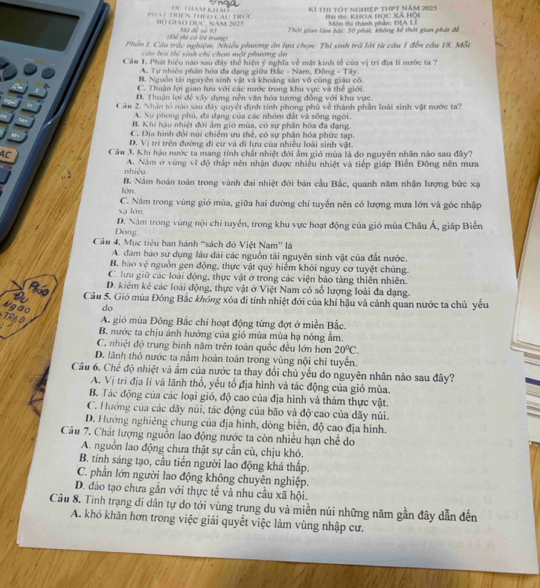 DE ThAm khảo Kỉ thị tốt nghiệp tHPt năm 2025
PHAT TRIEN THEO CÂU TRUC  Bài thi: KHOA HỌC Xã Hội
Bộ GIáO DỤC, NÂm 2025  Môn thi thành phần: Đ[A LÍ
Mã đề số 93  Thởi gian làm bài: 50 phút, không kể thời gian phát đề
(Đề thì có 04 trang)
Phần I. Câu trắc nghiệm. Nhiều phương án lựa chọn: Thí sinh trà lời từ cầu 1 đến câu 18. Mỗi
câu hải thì sinh chỉ chọn một phương án
Câu 1. Phát biêu nào sau đây thể hiện ý nghĩa về mặt kinh tế của vị trí địa lí nước ta ?
A. Tự nhiên phân hóa đa dạng giữa Bắc - Nam, Đông - Tây.
B. Nguồn tài nguyên sinh vật và khoáng sản vô cùng giàu có.
C. Thuận lợi giao lưu với các nước trong khu vực và thể giới.
D. Thuận lợi đề xây dựng nền văn hóa tương đồng với khu vực.
Câu 2. Nhân tổ nào sau dây quyết định tính phong phú về thành phần loài sinh vật nước ta?
A. Sự phong phủ, đa dạng của các nhóm đất và sông ngời.
B. Khi hậu nhiệt đới âm gió mùa, có sự phân hóa đa dạng.
C. Địa hình đổi núi chiếm ưu thể, có sự phân hóa phức tạp.
D. Vị trí trên đường di cư và di lưu của nhiều loài sinh vật.
AC
Câu 3. Khi hậu nước ta mang tính chất nhiệt đới ẩm gió mùa là do nguyên nhân nào sau đây?
A. Nằm ở vùng vĩ độ thắp nên nhận được nhiều nhiệt và tiếp giáp Biền Đông nên mưa
nhiều.
B. Nằm hoàn toàn trong vành đai nhiệt đới bán cầu Bắc, quanh năm nhận lượng bức xạ
lớn.
C. Nằm trong vùng gió mùa, giữa hai đường chí tuyến nên có lượng mưa lớn và góc nhập
xa lớn.
D. Nằm trong vùng nội chí tuyển, trong khu vực hoạt động của gió mùa Châu Á, giáp Biển
Dông.
Câu 4. Mục tiêu ban hành “sách đỏ Việt Nam” là
A. đàm bảo sử dụng lâu dài các nguồn tải nguyên sinh vật của đất nước.
B. bão vệ nguồn gen động, thực vật quý hiểm khỏi nguy cơ tuyệt chủng.
C. lưu giữ các loài động, thực vật ở trong các viện bảo tàng thiên nhiên.
D. kiểm kê các loài động, thực vật ở Việt Nam có số lượng loài đa dạng.
Câu 5. Gió mùa Đông Bắc không xóa đi tính nhiệt đới của khí hậu và cảnh quan nước ta chủ yếu
do
A. gió mùa Đông Bắc chỉ hoạt động từng đợt ở miền Bắc.
B. nước ta chịu ảnh hưởng của gió mùa mùa hạ nóng ẩm.
C. nhiệt độ trung bình năm trên toàn quốc đều lớn hơn 20°C.
D. lãnh thổ nước ta nằm hoàn toàn trong vùng nội chí tuyến.
Câu 6. Chế độ nhiệt và ẩm của nước ta thay đổi chủ yếu do nguyên nhân nào sau đây?
A. Vị trí địa lí và lãnh thổ, yếu tổ địa hình và tác động của gió mùa.
B. Tác động của các loại gió, độ cao của địa hình và thảm thực vật.
C. Hướng của các dãy núi, tác động của bão và độ cao của dãy núi.
D. Hướng nghiêng chung của địa hình, dòng biển, độ cao địa hình.
Câu 7. Chất lượng nguồn lao động nước ta còn nhiều hạn chế do
A. nguồn lao động chưa thật sự cần cù, chịu khó.
B. tính sáng tạo, cầu tiến người lao động khá thấp.
C. phần lớn người lao động không chuyên nghiệp.
D. đào tạo chưa gắn với thực tế và nhu cầu xã hội.
Câu 8. Tình trạng di dân tự do tới vùng trung du và miền núi những năm gần đây dẫn đến
A. khó khăn hơn trong việc giải quyết việc làm vùng nhập cư.