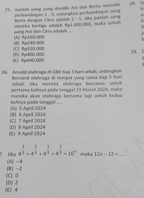 Jumlah uang yang dimiliki Ani dan Berta memiliki 28. S
perbandingan 2:3 , sedangkan perbandingan uang k
Berta dengan Citra adalah 2:5. Jika jumlah uang u
mereka bertiga adalah Rp1.000.000, maka selisih l
uang Ani dan Citra adalah ....
(A) Rp160.000
b
(B) Rp240.000
(C) Rp320.000
29.[
(D) Rp400.000
(E) Rp440.000
C
:
26. Arnold olahraga di GBK tiap 3 hari sekali, sedangkan
Bernard olahraga di tempat yang sama tiap 5 hari
sekali. Jika mereka olahraga bersama untuk
pertama kalinya pada tanggal 23 Maret 2024, maka
mereka akan olahraga bersama lagi untuk kedua
kalinya pada tanggal ....
(A) 5 April 2024
(B) 6 April 2024
(C) 7 April 2024
(D) 8 April 2024
(E) 9 April 2024
7. Jika 4^(frac 1)3+4^(frac 1)3+4^(frac 1)3+4^(frac 1)3=16^n maka 12n-12= _
(A) -4
(B) -2
(C) 0
(D) 2
(E) 4