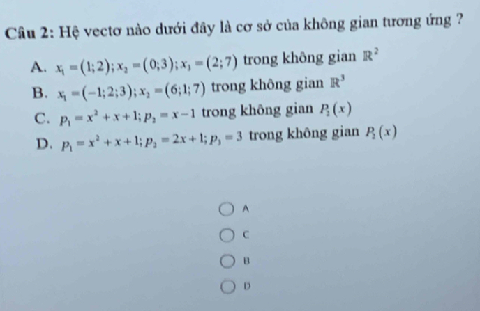 Hệ vectơ nào dưới đây là cơ sở của không gian tương ứng ?
A. x_1=(1;2);x_2=(0;3); x_3=(2;7) trong không gian R^2
B. x_1=(-1;2;3); x_2=(6;1;7) trong không gian R^3
C. p_1=x^2+x+1; p_2=x-1 trong không gian P_2(x)
D. p_1=x^2+x+1; p_2=2x+1; p_3=3 trong không gian P_2(x)
A
C
B
D