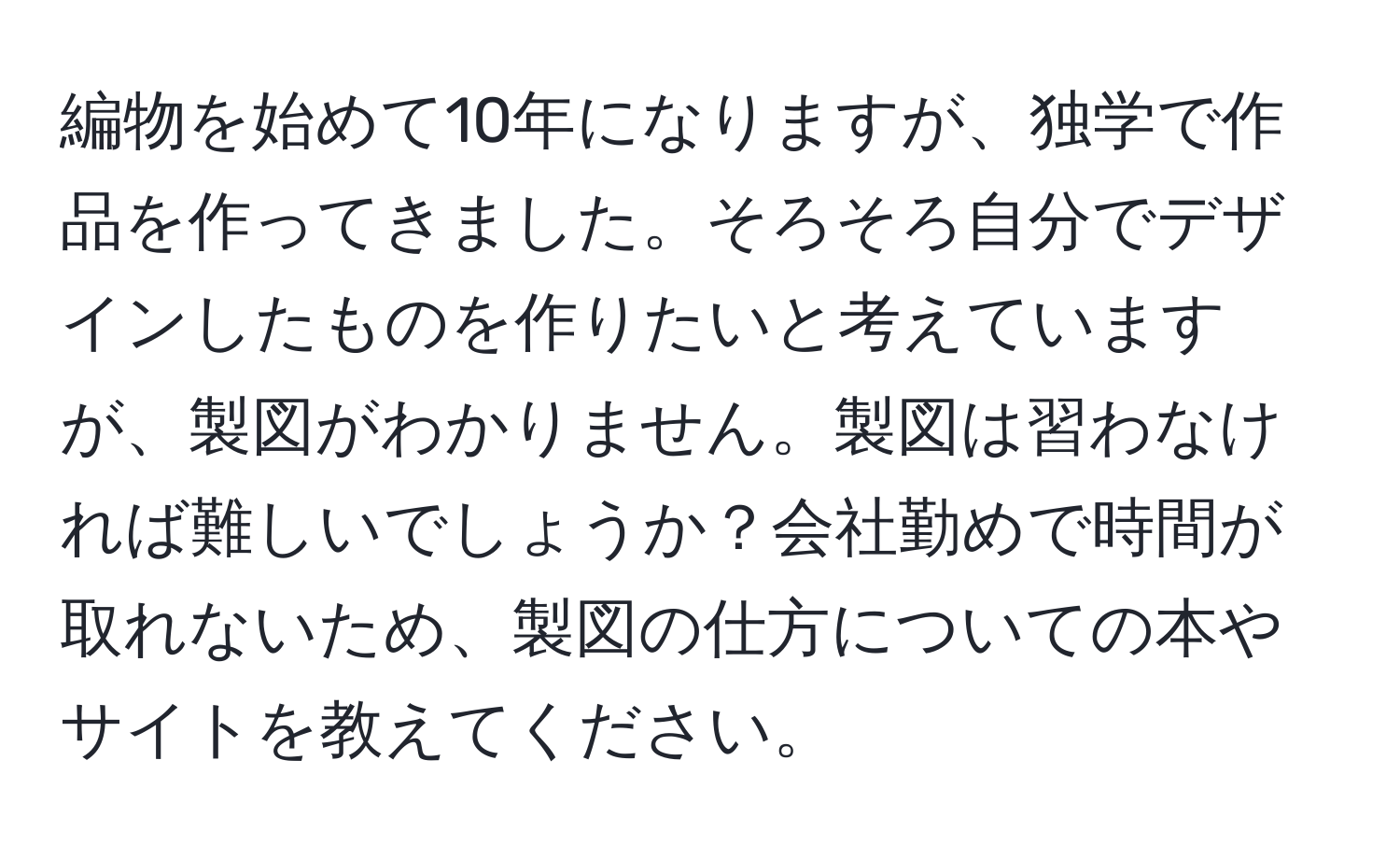 編物を始めて10年になりますが、独学で作品を作ってきました。そろそろ自分でデザインしたものを作りたいと考えていますが、製図がわかりません。製図は習わなければ難しいでしょうか？会社勤めで時間が取れないため、製図の仕方についての本やサイトを教えてください。