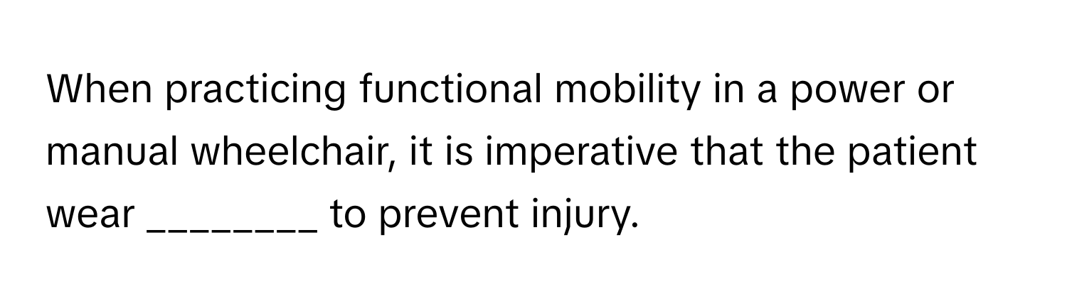 When practicing functional mobility in a power or manual wheelchair, it is imperative that the patient wear ________ to prevent injury.