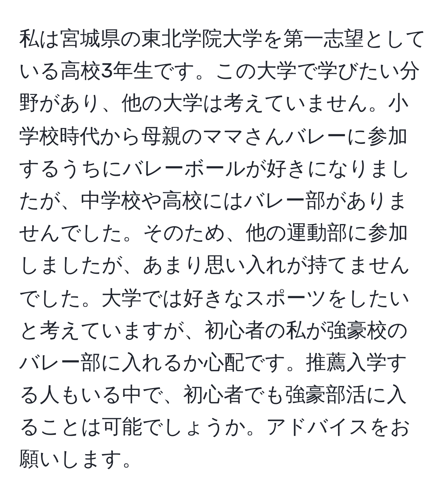 私は宮城県の東北学院大学を第一志望としている高校3年生です。この大学で学びたい分野があり、他の大学は考えていません。小学校時代から母親のママさんバレーに参加するうちにバレーボールが好きになりましたが、中学校や高校にはバレー部がありませんでした。そのため、他の運動部に参加しましたが、あまり思い入れが持てませんでした。大学では好きなスポーツをしたいと考えていますが、初心者の私が強豪校のバレー部に入れるか心配です。推薦入学する人もいる中で、初心者でも強豪部活に入ることは可能でしょうか。アドバイスをお願いします。