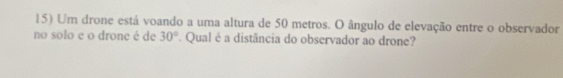 Um drone está voando a uma altura de 50 metros. O ângulo de elevação entre o observador 
no solo e o drone é de 30°. Qual é a distância do observador ao drone?