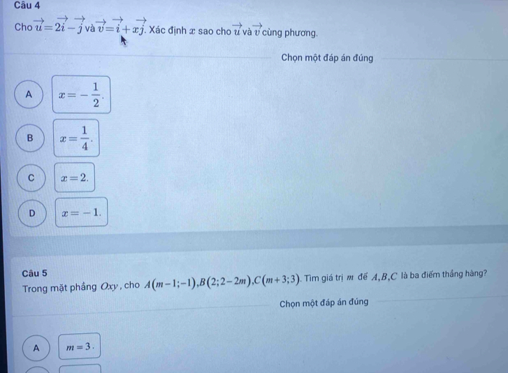 Cho vector u=2vector i-vector j và vector v=vector i+xvector j. Xác định x sao cho vector u và vector v cùng phương.
Chọn một đáp án đúng
A x=- 1/2 .
B x= 1/4 .
C x=2.
D x=-1. 
Câu 5
Trong mặt phẳng Oxy , cho A(m-1;-1), B(2;2-2m), C(m+3;3). Tìm giá trị m để A, B, C là ba điểm thắng hàng?
Chọn một đáp án đúng
A m=3.