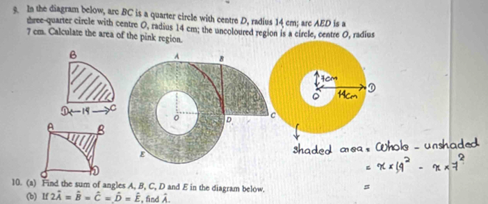 In the diagram below, arc BC is a quarter circle with centre D, radius 14 cm; arc AED is a 
three-quarter circle with centre O, radius 14 cm; the uncoloured region is a circle, centre O, radius
7 cm. Calculate the area of the pink region.
B
19 C
A B
10. (a) Find the sum of angles A, B, C, D and E in the diagram below. 
(b) If 2hat A=hat B=hat C=hat D=hat E , find P_