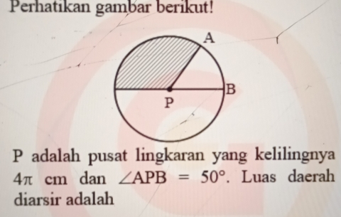 Perhatikan gambar berikut!
P adalah pusat lingkaran yang kelilingnya
4π cm dan ∠ APB=50°. Luas daerah 
diarsir adalah