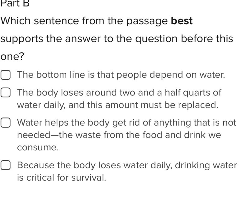 Which sentence from the passage best
supports the answer to the question before this
one?
The bottom line is that people depend on water.
The body loses around two and a half quarts of
water daily, and this amount must be replaced.
Water helps the body get rid of anything that is not
needed—the waste from the food and drink we
consume.
Because the body loses water daily, drinking water
is critical for survival.