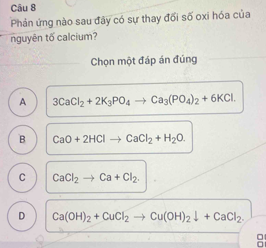 Phản ứng nào sau đây có sự thay đổi số oxi hóa của
nguyên tố calcium?
Chọn một đáp án đúng
A 3CaCl_2+2K_3PO_4to Ca_3(PO_4)_2+6KCl.
B CaO+2HClto CaCl_2+H_2O.
C CaCl_2to Ca+Cl_2.
D Ca(OH)_2+CuCl_2to Cu(OH)_2downarrow +CaCl_2.