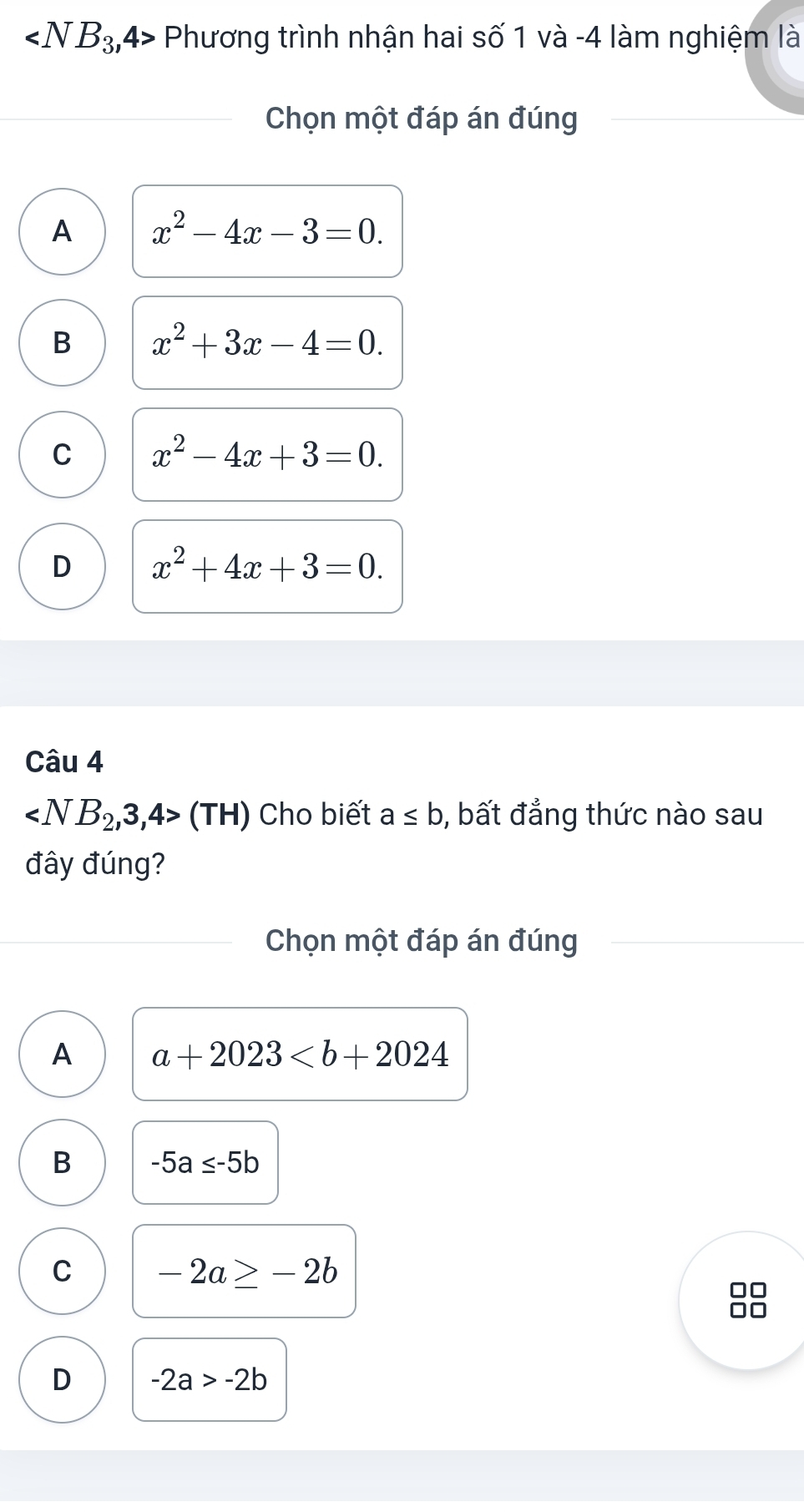 ∠ NB_3, 4> Phương trình nhận hai số 1 và -4 làm nghiệm là
Chọn một đáp án đúng
A x^2-4x-3=0.
B x^2+3x-4=0.
C x^2-4x+3=0.
D x^2+4x+3=0. 
Câu 4
(TH) Cho biết a≤ b , bất đẳng thức nào sau
đây đúng?
Chọn một đáp án đúng
A a+2023
B -5a≤ -5b
C -2a≥ -2b
D -2a>-2b