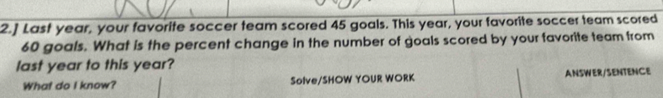 2.] Last year, your favorite soccer team scored 45 goals. This year, your favorite soccer team scored
60 goals. What is the percent change in the number of goals scored by your favorite team from 
last year to this year? 
What do I know? Solve/SHOW YOUR WORK ANSWER/SENTENCE