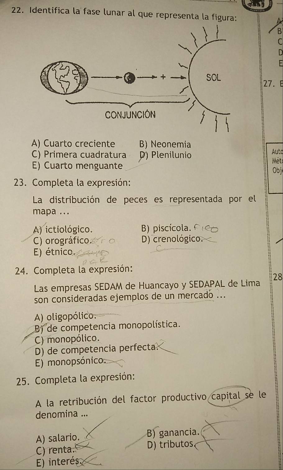 Identifica la fase lunar al que representa la figura:
A
B
C
D
27. E
A) Cuarto creciente B) Neonemia
C) Primera cuadratura D) Plenilunio
Auto
E) Cuarto menguante
Méte
Obj
23. Completa la expresión:
La distribución de peces es representada por el
mapa ...
A) ictiológico. B) piscícola.
C) orográfico. D) crenológico.
E) étnico.
24. Completa la expresión:
Las empresas SEDAM de Huancayo y SEDAPAL de Lima 28
son consideradas ejemplos de un mercado ...
A) oligopólico.
B) de competencia monopolística.
C) monopólico.
D) de competencia perfecta.
E) monopsónico.
25. Completa la expresión:
A la retribución del factor productivo capital se le
denomina ...
;;
A) salario. B) ganancia.
C) renta. D) tributos
E) interés.
: