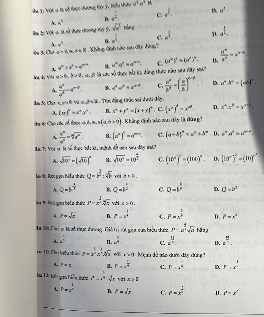 ' Su 1: Với a là số thực dương tùy ý, biểu thức a^5ca^3bc
B. a^(frac 1)4.
D. (t^(frac 3)2.
C.
A. 4e^8 _( 4/5 
Su 2: Với a là số thực dương tùy ý, sqrt(4^3) bằng
B. 4^(frac 3)2,
C.
A. w°, 4^( 3)/5 .
D. a^(frac 1)8.
âu 3: Cho a>0,m,n∈ R Khẳng định nào sau đây đúng?
A. a^n+a^n=a^(n+n). B. a^m.a^n=a^(m-n). C. (e^m)^n=(e^m)^m D.  a^m/a^n =a^(n-m).
âu 4: Với a>0,b>0,alpha ,beta * là các số thực bắt kì, đẳng thức nào sau đây sai?
A.  a^a/a^b =a^(a-b). B. a^a.a^b=a^(a+b). C.  a^a/b^a =( a/b )^a-beta . D. a^a.b^a=(ab)^a.
âu 5: Cho x,y>0 và alpha .beta ∈ R. Tìm đẳng thức sai dưới đây.
A. (xy)^e=x^ey^e. B. x^a+y^a=(x+y)^a 、C、 (x^a)^b=x^(ab). D. x^(alpha).x^(beta)=x^(alpha +beta).
âu 6: Cho các số thực a,b,m,n(a,b>0). Khẳng định nào sau đây là đúng?
A.  a^m/a^n =sqrt[n](a^m). B. (a^m)^n=a^(m+n). C. (a+b)^m=a^m+b^m. D. a^m.a^n=a^(m+n).
âu 7: Với α là số thực bất kì, mệnh đề nào sau đây sai?
A. sqrt(10^e)=(sqrt(10))^e. B. sqrt(10^(alpha))=10^(frac alpha)2. C. (10^(alpha))^2=(100)^alpha . D. (10^(alpha))^2=(10)^alpha^2.
u 8: Rút gọn biểu thức Q=b^(frac 5)3:sqrt[3](b) với b>0.
A. Q=b^(-frac 4)3 Q=b^(frac 4)3 Q=b^(frac 5)9
B.
C.
D. Q=b^2
âu 9: Rút gọn biểu thức P=x^(frac 1)3.sqrt[6](x) với x>0.
A. P=sqrt(x) B. P=x^(frac 1)8 P=x^(frac 2)9
C.
D. P=x^2
âu 10: Cho # là số thực dương. Giá trị rút gọn của biểu thức P=a^(frac 4)3sqrt(a) bàng
A. a^(frac 7)3. a^(frac 5)6. a^(frac 11)6. a^(frac 10)3.
B.
C.
D.
Âu 11: Cho biểu thức P=x^(frac 1)2.x^(frac 1)3.sqrt[6](x) với x>0. Mệnh đề nào dưới đây đúng?
A. P=x
B. P=x^(frac 11)6 P=x^(frac 7)6 P=x^(frac 5)6
C.
D.
â u 12: Rút gọn biểu thức P=x^(frac 1)6· sqrt[3](x) với x>0.
A. P=x^(frac 1)3
B. P=sqrt(x) C. P=x^(frac 2)9
D. P=x^2