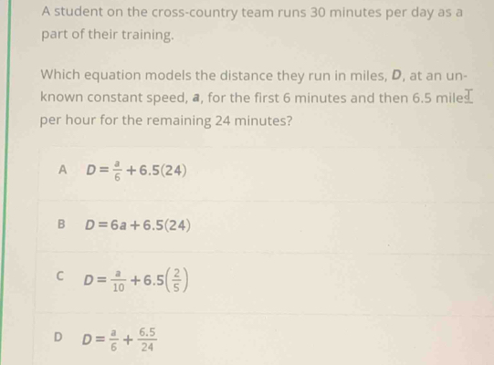 A student on the cross-country team runs 30 minutes per day as a
part of their training.
Which equation models the distance they run in miles, D, at an un-
known constant speed, a, for the first 6 minutes and then 6.5 mile
per hour for the remaining 24 minutes?
A D= a/6 +6.5(24)
B D=6a+6.5(24)
C D= a/10 +6.5( 2/5 )
D D= a/6 + (6.5)/24 