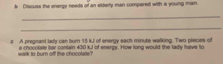 Discuss the energy needs of an elderly man compared with a young man. 
_ 
_ 
c A pregnant lady can burn 15 kJ of energy each minute walking. Two pieces of 
a chocolate bar contain 430 kJ of energy. How long would the lady have to 
walk to burn off the chocolate?