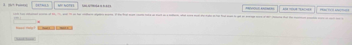 [0/1 Polints] DETAILS MY NOTES SALGTRIG4 0.9.023. PREVIOUS ANSWERS ASK YOUR TEACHER PRACTICE ANOTHE I 
Linh has oblained scores of E6, 71, and 79 on her midtern algebra exams. If the final exam counts twice as much as a miderm, what ecome mast she make on her final exan to get an average score of # 60 (Assume that the maxinsum possible score on each test i
100
Need Helip? Ma ard t Fibish a 
Shnd Aee