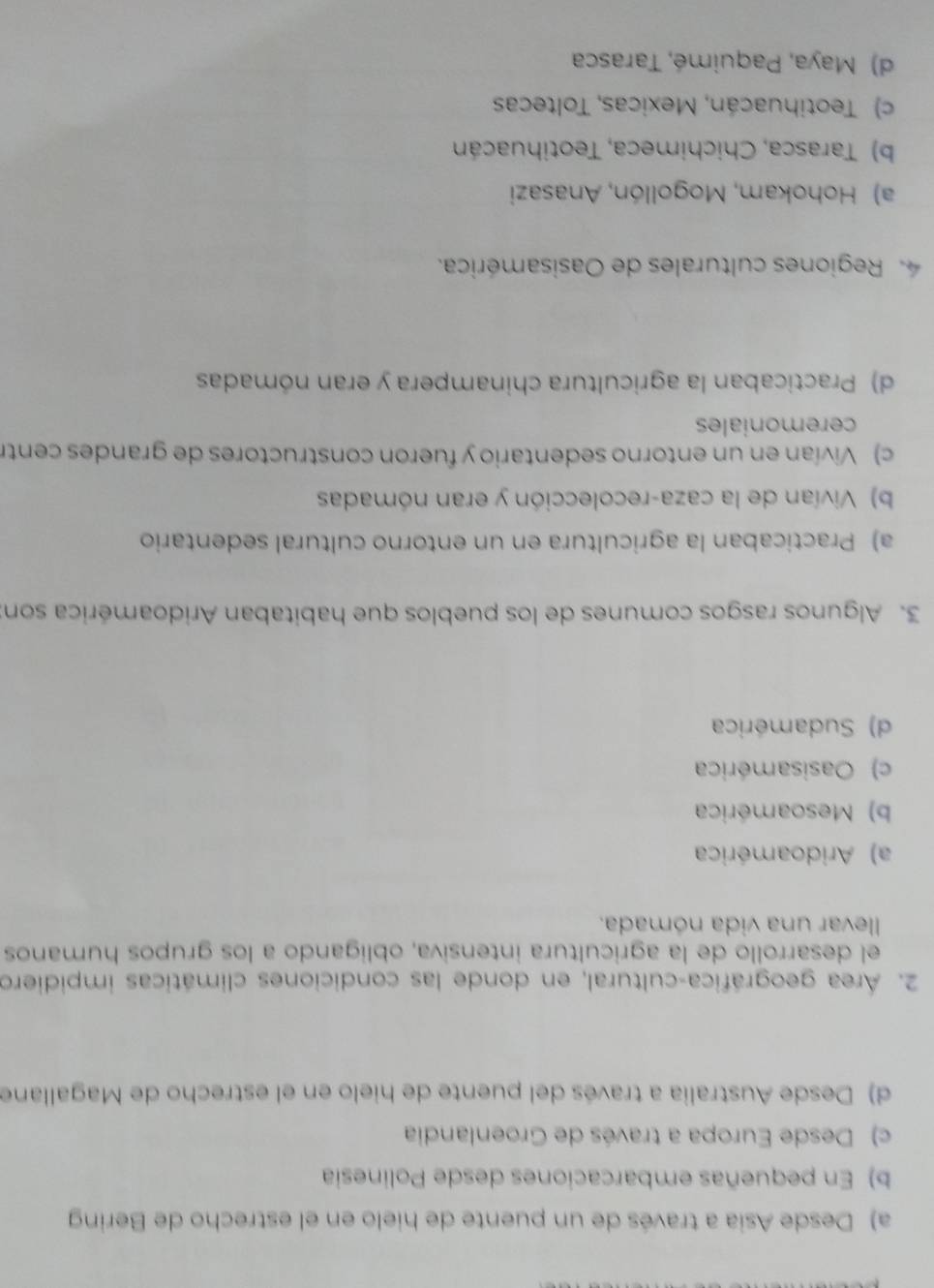 a) Desde Asia a través de un puente de hielo en el estrecho de Bering
b) En pequeñas embarcaciones desde Polinesia
c) Desde Europa a través de Groenlandia
d) Desde Australia a través del puente de hielo en el estrecho de Magallane
2. Área geográfica-cultural, en donde las condiciones climáticas impidiero
el desarrollo de la agricultura intensiva, obligando a los grupos humanos
levar una vida nómada.
a) Aridoamérica
b) Mesoamérica
c) Oasisamérica
d) Sudamérica
3. Algunos rasgos comunes de los pueblos que habitaban Aridoamérica son:
a) Practicaban la agricultura en un entorno cultural sedentario
b) Vivían de la caza-recolección y eran nómadas
c) Vivían en un entorno sedentario y fueron constructores de grandes centr
ceremoniales
d) Practicaban la agricultura chinampera y eran nómadas
Regiones culturales de Oasisamérica.
a) Hohokam, Mogollón, Anasazi
b) Tarasca, Chichimeca, Teotihuacán
c) Teotihuacán, Mexicas, Toltecas
d) Maya, Paquimé, Tarasca