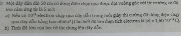 Một dây dẫn dài 50 cm có dòng điện chạy qua được đặt vuông góc với từ trường có độ 
lớn cảm ứng từ là 5 mT. 
a) Nếu có 10^(13) electron chạy qua dây dẫn trong mỗi giây thì cường độ dòng điện chạy 
qua dây dẫn bằng bao nhiêu? (Cho biết độ lớn điện tích electron là |e|=1,60· 10^(-19)C). 
b) Tính độ lớn của lực từ tác dụng lên dây dẫn.