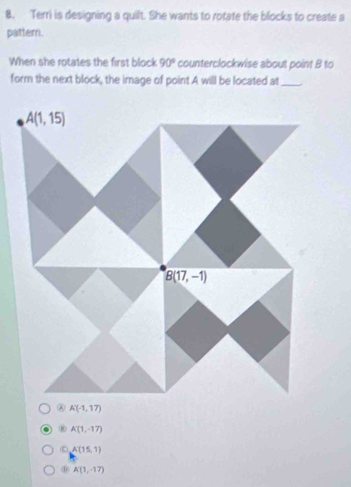 Terri is designing a quilt. She wants to rotate the blocks to create a
pattern.
When she rotates the first block 90° counterclockwise about point B to
form the next block, the image of point A will be located at_
⑥ A'(1,-17)
C A'(15,1)
⑥ A'(1,-17)