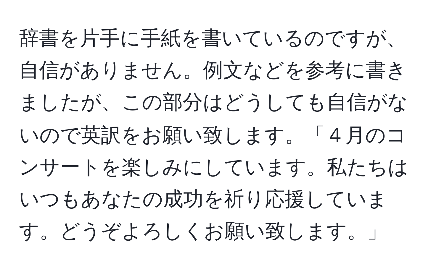 辞書を片手に手紙を書いているのですが、自信がありません。例文などを参考に書きましたが、この部分はどうしても自信がないので英訳をお願い致します。「４月のコンサートを楽しみにしています。私たちはいつもあなたの成功を祈り応援しています。どうぞよろしくお願い致します。」