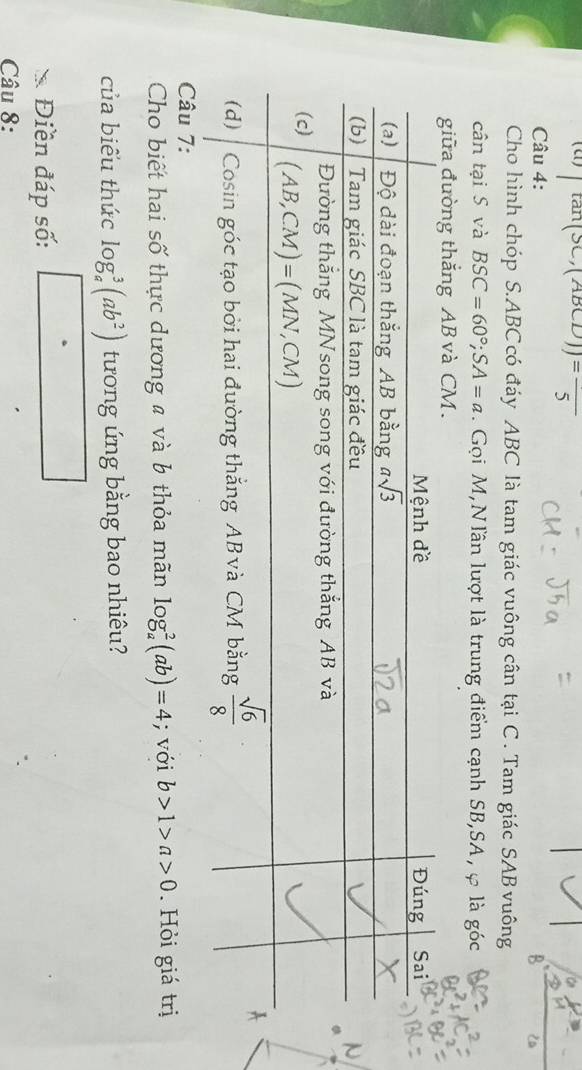 ∈t tan (sec ,(ABCD))=frac 5
Câu 4:
Cho hình chóp S.ABC có đáy ABC là tam giác vuông cân tại C . Tam giác SAB vuông
cân tại S và BSC=60°;SA=a. Gọi M,Nlần lượt là trung điểm cạnh SB,SA, φ là góc
giữa đường thắng AB và CM.
Câu 7:
Cho biết hai số thực dương # và b thỏa mãn log _a^(2(ab)=4; với b>1>a>0.  Hỏi giá trị
của biểu thức log _a^3(ab^2)) tương ứng bằng bao nhiêu?
Điền đáp số: frac ^circ 
Câu 8: