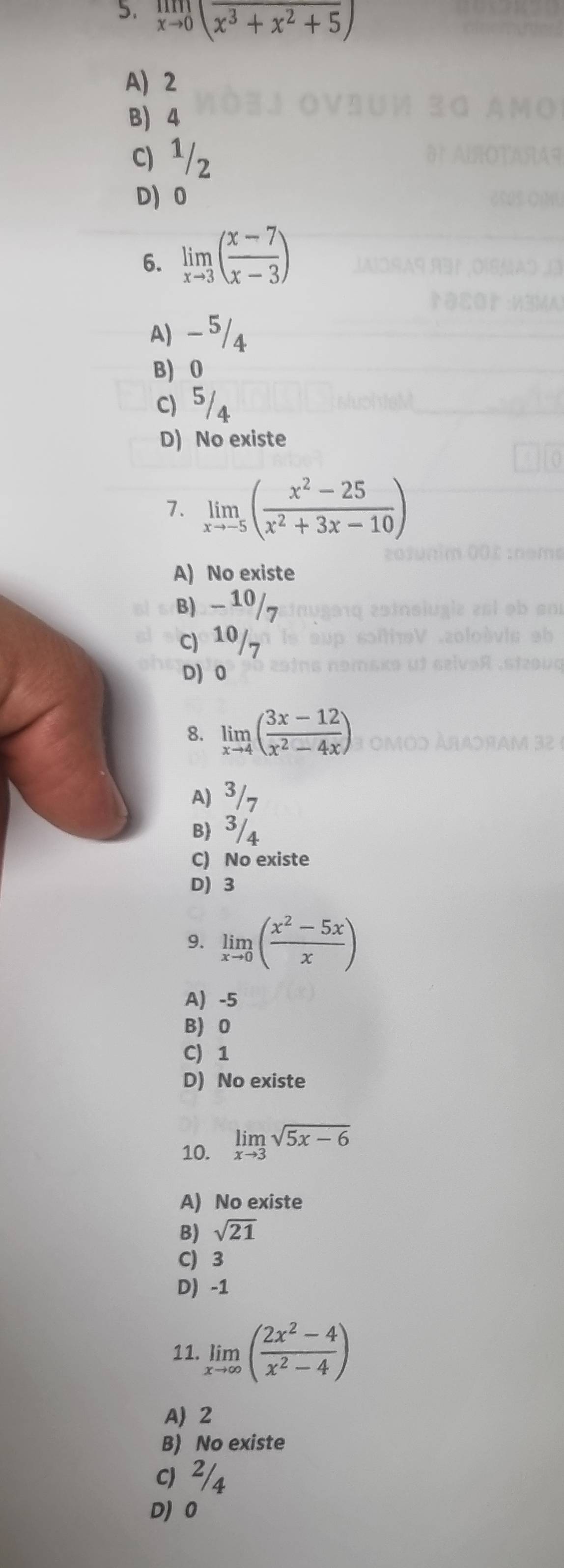 limlimits _xto 0(overline x^3+x^2+5)
A) 2
B) 4
C) ¹/z
D 0
6. limlimits _xto 3( (x-7)/x-3 )
A) -5/4
B) 0
C) 5/4
D) No existe
7. limlimits _xto -5( (x^2-25)/x^2+3x-10 )
A) No existe
B) - 10/7
C) 10/7
D) 0
8. limlimits _xto 4( (3x-12)/x^2-4x )
A) 3/7
B) 3/4
C) No existe
D) 3
9. limlimits _xto 0( (x^2-5x)/x )
A -5
B) 0
C) 1
D) No existe
10. limlimits _xto 3sqrt(5x-6)
A) No existe
B) sqrt(21)
C) 3
D -1
11. limlimits _xto ∈fty ( (2x^2-4)/x^2-4 )
A) 2
B) No existe
c) ²/4
D) 0